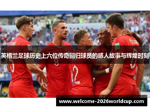 英格兰足球历史上六位传奇回归球员的感人故事与辉煌时刻 英格兰足球历史上六位传奇回归球员的感人故事与辉煌时刻