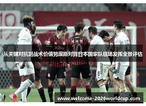 从关键对抗到战术价值努涅斯对阵日本国家队临场发挥全景评估 从关键对抗到战术价值努涅斯对阵日本国家队临场发挥全景评估