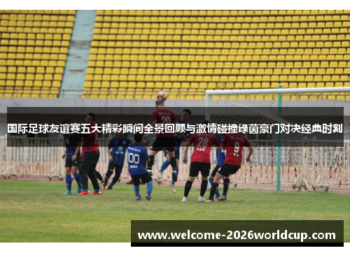 国际足球友谊赛五大精彩瞬间全景回顾与激情碰撞绿茵豪门对决经典时刻
