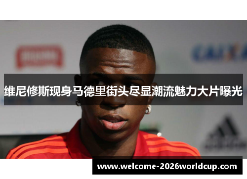 维尼修斯现身马德里街头尽显潮流魅力大片曝光