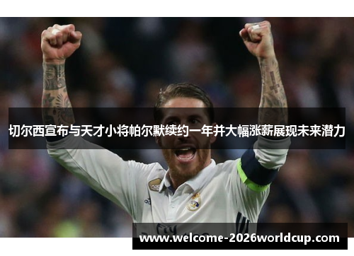 切尔西宣布与天才小将帕尔默续约一年并大幅涨薪展现未来潜力