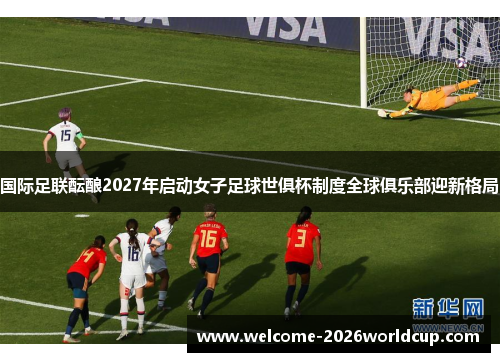 国际足联酝酿2027年启动女子足球世俱杯制度全球俱乐部迎新格局