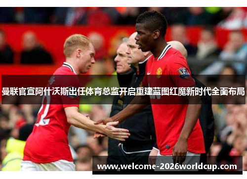 曼联官宣阿什沃斯出任体育总监开启重建蓝图红魔新时代全面布局