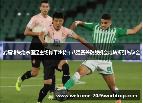武磊错失绝杀国足主场憾平沙特十八强赛关键战机会成转折引热议全