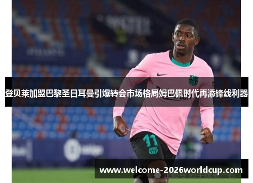 登贝莱加盟巴黎圣日耳曼引爆转会市场格局姆巴佩时代再添锋线利器