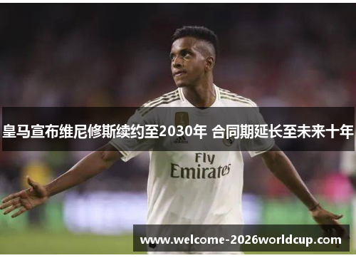 皇马宣布维尼修斯续约至2030年 合同期延长至未来十年