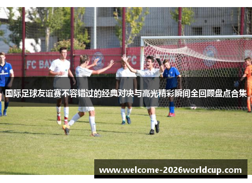 国际足球友谊赛不容错过的经典对决与高光精彩瞬间全回顾盘点合集