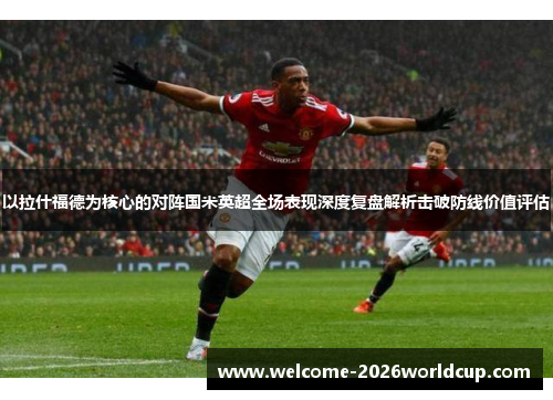 以拉什福德为核心的对阵国米英超全场表现深度复盘解析击破防线价值评估