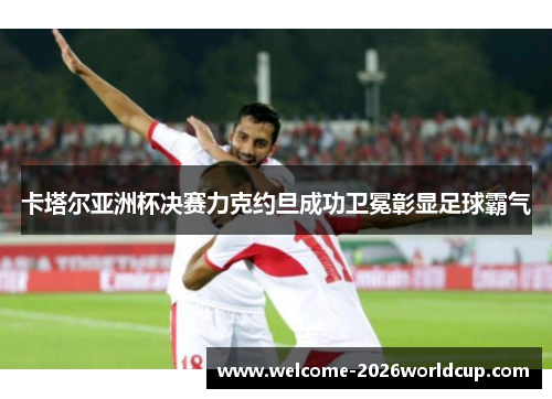 卡塔尔亚洲杯决赛力克约旦成功卫冕彰显足球霸气