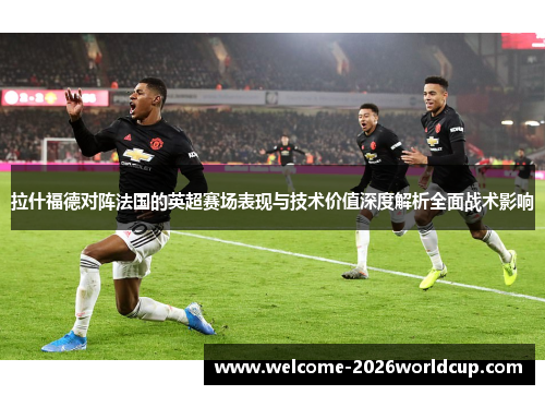 拉什福德对阵法国的英超赛场表现与技术价值深度解析全面战术影响