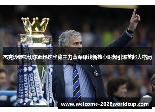杰克逊转投切尔西迅速坐稳主力蓝军锋线新核心崛起引爆英超大格局