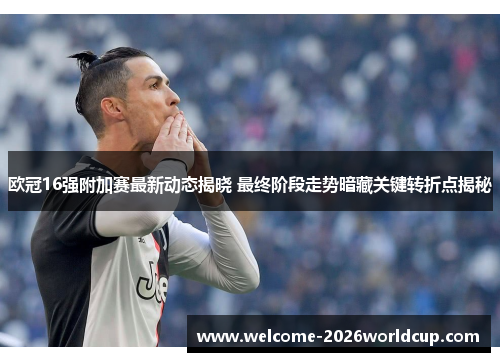 欧冠16强附加赛最新动态揭晓 最终阶段走势暗藏关键转折点揭秘 欧冠16强附加赛最新动态揭晓 最终阶段走势暗藏关键转折点揭秘